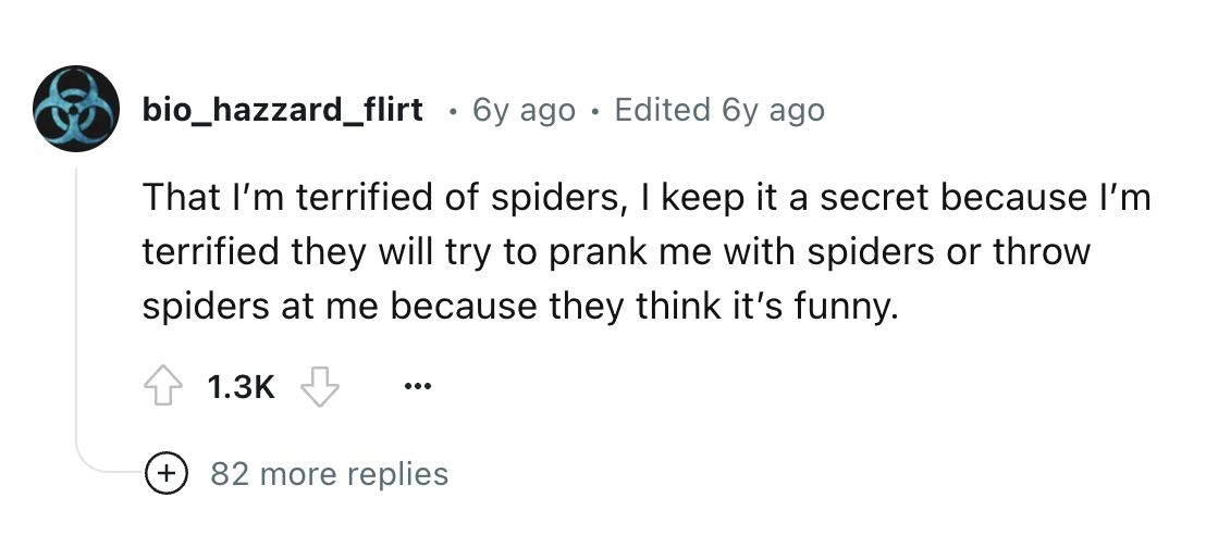 circle - bio_hazzard_flirt 6y ago Edited 6y ago That I'm terrified of spiders, I keep it a secret because I'm terrified they will try to prank me with spiders or throw spiders at me because they think it's funny. 82 more replies